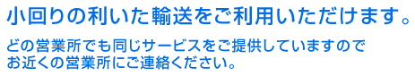 小回りの利いた輸送をご利用いただけます。どの営業所でも同じサービスをご提供していますのでお近くの営業所にご連絡ください。